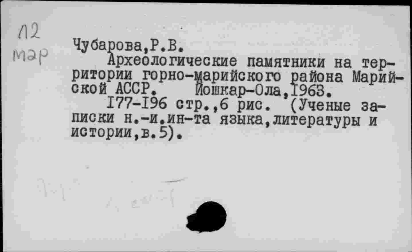 ﻿Чубарова,P.В.
Археологические памятники на территории горно-марийского района Марийской АССР. Йошкар-Ола,1963.
I77-I96 стр.,6 рис. (Ученые записки н.-и.ин-та языка,литературы и истории,в.5).